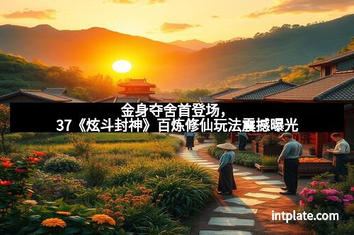 金身夺舍首登场，37《炫斗封神》百炼修仙玩法震撼曝光